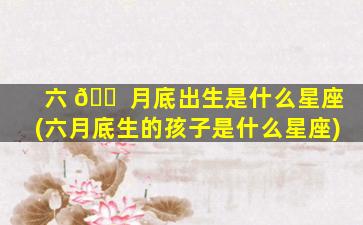 六 🐠 月底出生是什么星座(六月底生的孩子是什么星座)